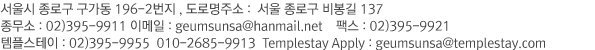 서울시 종로구 구가동 196-2번지   종무소 : 02)395-9911 이메일 : geumsunsa@hanmail.net 팩스 : 02)395-9921 템플스테이 : 02)395-9955  070)4242-9913  Templestay Apply : geumsunsa@templestay.com